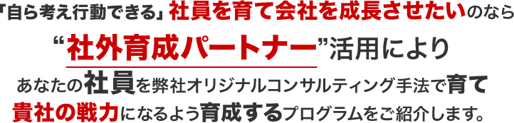 「自ら考え行動できる」社員を育て会社を成長させたいのなら社外育成パートナー”活用によりあなたの社員を弊社オリジナルコンサルティング手法で育て貴社の戦力になるよう育成するプログラムをご紹介します。